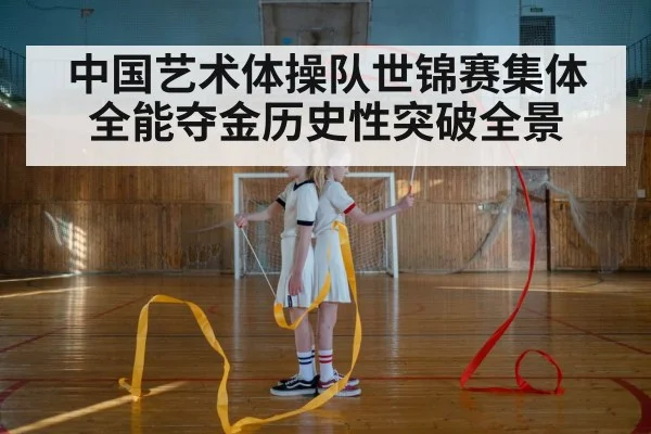 中国艺术体操队世锦赛集体全能夺金历史性突破全景