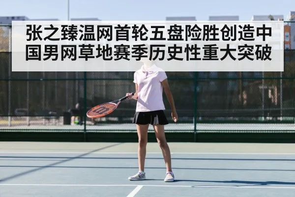 张之臻温网首轮五盘险胜创造中国男网草地赛季历史性重大突破